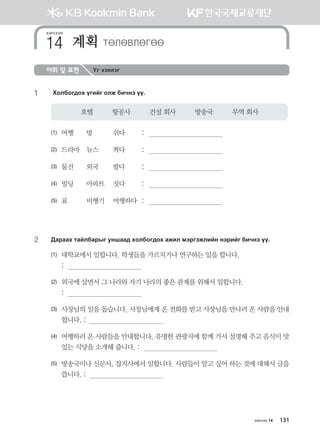 어휘 및 표현 Үг хэллэг
1	 Hkldku;kh ounau klr dnxyt oo^
호텔          항공사          건설 회사          방송국          무역 회사
(1)	 여행	 방	 쉬다	 :	
(2)	 드라마	 뉴스	 찍다	 :	
(3)	 물건	 외국	 팔다	 :	
(4)	 빌딩	 아파트	 짓다	 :	
(5)	 표	 비행기	 여행하다	 :	
2	 :gjggh mgaldgjsu eyigg; hkldku;kh grnl btjutrlnay ytjnau dnxyt oo^
(1)	 대학교에서 일합니다. 학생들을 가르치거나 연구하는 일을 합니다. 	
	 :  
(2)	 외국에 살면서 그 나라와 자기 나라의 좋은 관계를 위해서 일합니다.	
	 :  
(3)	 사장님의 일을 돕습니다. 사장님에게 온 전화를 받고 사장님을 만나러 온 사람을 안내
합니다. :  
(4)	 여행하러 온 사람들을 안내합니다. 유명한 관광지에 함께 가서 설명해 주고 음식이 맛
있는 식당을 소개해 줍니다. :  
(5)	 방송국이나 신문사, 잡지사에서 일합니다. 사람들이 알고 싶어 하는 것에 대해서 글을
씁니다. :  
хичээл
계획 MFLFLFUFF14
хичээл 14 131
몽골인을 위한 종합한국어 2_내지(워크북) 2쇄.indb 131 2011-12-09 오전 11:03:42
 