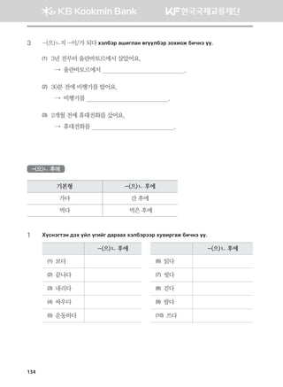 3	 -(으)ㄴ지 -이/가 되다 htldtj ginulgy fuooldtj pkhnkr dnxyt oo^
(1)	3년 전부터 울란바토르에서 살았어요.	
  →  울란바토르에서                                                 .
(2)	30분 전에 비행기를 탔어요.	
  →  비행기를                                                 .
(3)	2개월 전에 휴대전화를 샀어요.	
  →  휴대전화를                                                 .
-(으)ㄴ 후에
기본형 -(으)ㄴ 후에
가다 간 후에
먹다 먹은 후에
1	 Hovytumty ;th oal ounau ;gjggh htldtjttj he.njugr dnxyt oo^
-(으)ㄴ 후에 -(으)ㄴ 후에
(1) 보다 (6) 읽다
(2) 끝나다 (7) 씻다
(3) 내리다 (8) 걷다
(4) 싸우다 (9) 팔다
(5) 운동하다 (10) 쓰다
134
몽골인을 위한 종합한국어 2_내지(워크북) 2쇄.indb 134 2011-12-09 오전 11:03:42
 