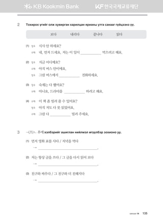 2	 Mkhnjkh ounau klr he.njugy hgjnlwgy zjngys emug vgyggu uoawttyt oo^
보다              내리다              끝나다              읽다
(1)	 정우	 식사 안 하세요?	
	 수헤 	 네, 먼저 드세요. 저는 이 일이                       먹으려고 해요.
(2)	 정우	 지금 어디예요?	
	 수헤 	 아직 버스 안이에요.	
	 정우	 그럼 버스에서                        전화하세요.
(3)	 정우	 숙제는 다 했어요?	
	 수헤 	 아니요, 드라마를                        하려고 해요.
(4)	 수헤 	 이 책 좀 빌려 줄 수 있어요?	
	 정우	 아직 저도 다 못 읽었어요.	
	 수헤 	 그럼 다                       빌려 주세요.
3	 -(으)ㄴ 후에 htldtjnau ginulgy ynalbtl fuooldtj pkhnkyk ee^
(1)	먼저 영화 표를 사다 / 저녁을 먹다	
  →                                                              .
(2)	저는 항상 글을 쓰다 / 그 글을 다시 읽어 보다	
  →                                                              .
(3)	친구와 싸우다 / 그 친구와 더 친해지다	
  →                                                              .
хичээл 14 135
몽골인을 위한 종합한국어 2_내지(워크북) 2쇄.indb 135 2011-12-09 오전 11:03:42
 
