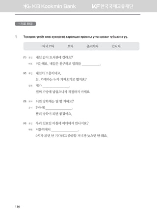-기로 하다
1	 Mkhnjkh ounau klr he.njugy hgjnlwgy zjngys emug vgyggu uoawttyt oo^
다녀오다              보다              준비하다              만나다
(1)	 유진	 내일 같이 도서관에 갈래요?	
	 바트	 미안해요. 내일은 친구하고 영화를                    .
(2)	 유진 	 내일이 소풍이네요. 	
	 	 참, 카메라는 누가 가져오기로 했지요?	
	 침게	 제가                             .	
	 	 벌써 가방에 넣었으니까 걱정하지 마세요.
(3)	 토야	 이번 방학에는 뭘 할 거예요?	
	 유나	 한국에                             .	
	 	 빨리 방학이 되면 좋겠어요.
(4)	 유진 	 우리 일요일 아침에 어디에서 만나지요?	
	 체첵	 서울역에서                             .	
	 	 9시가 되면 안 기다리고 출발할 거니까 늦으면 안 돼요.
136
몽골인을 위한 종합한국어 2_내지(워크북) 2쇄.indb 136 2011-12-09 오전 11:03:42
 