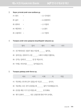 3	 Tvjtu emugmga ounau klr hkldkyk ee^
(1) 멀다	 	   ⓐ 시끄럽다
(2) 넓다	 	   ⓑ 불편하다
(3) 편하다	 	   ⓒ 더럽다
(4) 깨끗하다	 	   ⓓ 좁다
(5) 조용하다	 	   ⓔ 가깝다
4	 Mkhnjkh ounau klr he.njugy fuooldtjnau uoawttyt oo
맞다              들다              내다              하다              나다
(1)	 친구에게 받은 선물이 별로 마음에              않아요.
(2)	 집에 있는 컴퓨터가 고장          . 그래서 숙제를 못했어요.
(3)	 김치는 입에 안              잘 못 먹습니다.
(4)	 어제는 하숙비를              날이었습니다.
5	 Mkhnjkh ;ga.gj ounau dnxyt oo^
따로              아직              이제              꼭              직접
(1)	 작년에는 언니와 같이 살았는데 지금은              삽니다.
(2)	 처음에는 모든 것이 낯설었는데              많이 익숙해졌습니다.
(3)	 운전을 배운 지 두 달 되었는데              잘 못해요.
(4)	 제가 집에서              만든 김밥인데 한번 먹어 보세요.
хичээл 15 141
몽골인을 위한 종합한국어 2_내지(워크북) 2쇄.indb 141 2011-12-09 오전 11:03:43
 