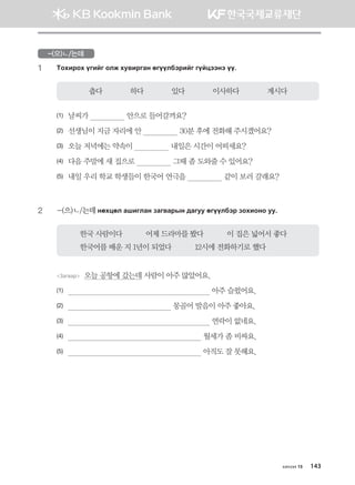 -(으)ㄴ/는데
1	 Mkhnjkh ounau klr he.njugy fuooldtjnau uoawttyt oo^
춥다             하다             있다             이사하다             계시다
(1)	 날씨가                  안으로 들어갈까요?                         
(2)	 선생님이 지금 자리에 안                  30분 후에 전화해 주시겠어요?
(3)	 오늘 저녁에는 약속이                  내일은 시간이 어떠세요?
(4)	 다음 주말에 새 집으로                  그때 좀 도와줄 수 있어요?
(5)	 내일 우리 학교 학생들이 한국어 연극을                  같이 보러 갈래요?
2	 -(으)ㄴ/는데 yfhwfl ginulgy pgu.gjsy ;guee fuooldtj pkhnkyk ee^
한국 사람이다           어제 드라마를 봤다           이 집은 넓어서 좋다
한국어를 배운 지 1년이 되었다           12시에 전화하기로 했다
Загвар  오늘 공항에 갔는데 사람이 아주 많았어요.
(1)	                                                                    아주 슬펐어요.
(2)	                                                  몽골어 발음이 아주 좋아요.
(3)	                                                                    연락이 없네요.
(4)	                                                                월세가 좀 비싸요.
(5)	                                                                아직도 잘 못해요.
хичээл 15 143
몽골인을 위한 종합한국어 2_내지(워크북) 2쇄.indb 143 2011-12-09 오전 11:03:44
 