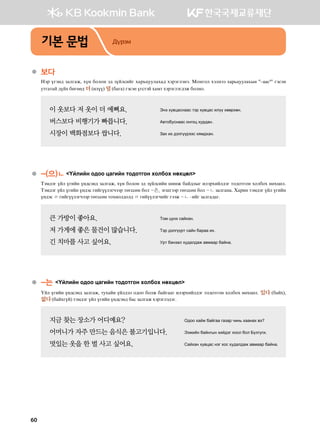 기본 문법 Дүрэм
●	보다  
Ytj outy; pglugr* hoy dklky t; poalvnau hgj,weelghg; htjtultyt^ Bkyukl htlytt харьцуулахын #–аас4
# utvty
emugmga ;oah dfuff; 더(nloo) 덜(dgug) utvty ouvmta hgbm htjtultu;tr dklyk^
이 옷보다 저 옷이 더 예뻐요. 	 Tyt he.wgvyggv mtj he.wgv nloo hffjhfy^
버스보다 비행기가 빠릅니다. 	 G.mkdevyggv kyukw hej;gy^
시장이 백화점보다 쌉니다.  	 Pgh nh ;tluoojttv hzb;hgy^
●	-(으)ㄴ Oalnay k;kk wgunay mk;kmuky hkldkh yfhwfl
Mtb;tu oal ounay oy;vty; pglugr* hoy dklky t; poalvnay inyr dga;lsu nltjhnal;tu mk;kmuky hkldkh yfhwfl^
Mtb;tu oal ounay oy;tv unauooltuxttj mfuvvfy dkl -은, tuiuttj mfuvvfy dkl -ㄴ pglugyg^ Hgjny mtb;tu oal ounay
oy;tv ㄹ unauooltuxttj mfuvvfy mkhnkl;kl; ㄹ unaooltuxnau uttr -ㄴ @nau pglug;gu^
큰 가방이 좋아요.	 Mkb woyh vgahgy^
저 가게에 좋은 물건이 많습니다. 	 Mtj ;tluoojm vgay dgjgg nh^
긴 치마를 사고 싶어요. 	 Ejm dgypgl he;gl;gr g.bggj dgayg^
●	-는 Oalnay k;kk wgunay mk;kmuky hkldkh yfhwfl
Oal ounay oy;vty; pglugr* mehgay oal;tl k;kk dklr dgauggu nltjhnal;tu mk;kmuky hkldkh yfhwfl^ 있다 (dgah)*
없다(dgahuoa) mtb;tu oal ounay oy;vty; dgv pglugr htjtult;tu^
지금 찾는 장소가 어디예요?  	 K;kk hgar dgaugg ugpgj xny, hggygh .t
어머니가 자주 만드는 음식은 불고기입니다. 	 Ttrnay dgayusy hna;tu hkkl dkl Dolueun^
멋있는 옷을 한 벌 사고 싶어요.	 Vgahgy he.wgv ytu hkv he;gl;gr g.bggj dgayg^
60
 