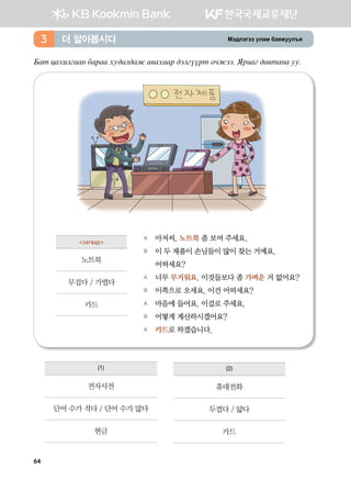 Bt;ltutt elgb dgzreel]z더 알아봅시다3
Dgm wghnluggy dgjgg he;gl;gr g.ghggj ;tluoojm kxrtt^ Zjngu ;g.mgyg ee^
	
A	 아저씨, 노트북 좀 보여 주세요.
B	 이 두 제품이 손님들이 많이 찾는 거예요.
	 어떠세요?
A	 너무 무거워요. 이것들보다 좀 가벼운 거 없어요?
B	 이쪽으로 오세요. 이건 어떠세요?
A	 마음에 들어요. 이걸로 주세요.
B	 어떻게 계산하시겠어요?
A	 카드로 하겠습니다.  
загвар
노트북
무겁다 / 가볍다
카드
(1)
전자사전
단어 수가 적다 / 단어 수가 많다
현금
(2)
휴대전화
두껍다 / 얇다
카드
64
 