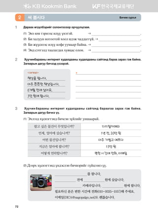 Dnxnr vej]z써 봅시다2
1	 :gjggh fuooldtjnau vklkyukvkkj kjxeelwuggz^
(1) Tyt /b mtjyttv nloo oytmta^ 	  ^
(2) Dn hgleey ykukkmka hkkl n;tr xg;;guuoa^  ^
(3) Dn roovyttv nloo [kq- eebggj dgayg^	  ^
(4) Ty; vtmutl; mgglgu;gh he.wgv klky^	  ^
2	Хуучинбарааны интернет худалдааны he;gl;ggys vgamgy; dgjgg pgjgh utr dgayg^
Pgu.gjsy ;guee dnxtt; opttjta^
загвар
책상을 팝니다.	
아주 튼튼한 책상입니다. 	
6개월 전에 샀어요.	
3만 원에 팝니다.	
3	Хуучин барааны интернет худалдааны сайтанд бараагаа зарах гэж байна.
Загварын дагуу бичнэ үү.
(1) Thltt; hovytumty; dnxvty poalnau eyiggjga^
팔고 싶은 물건이 무엇입니까? 디지털카메라
언제, 얼마에 샀습니까? 1년 전, 20만 원
어떤 물건입니까? 아주 가볍고 예쁘다
지금은 얼마에 팝니까? 15만 원
어떻게 연락합니까? 편한 시간에 전화, 이메일
(2) :ttjh hovytumty; oy;tvlty dnx.tjnau uoawttyt oo^
                                  를 팝니다.
                       전에                       원에 샀습니다.
                             카메라입니다.                       원에 팝니다.
필요하신 분은 편한 시간에 전화(010-9335-1057)해 주세요.
이메일(DICA@sagopalgo.net)도 괜찮습니다.
▶




72
 