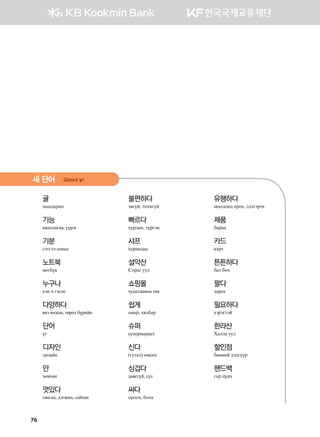 귤
bgy;gjny
기능
ажиллагаа, үүрэг
기분
vtmutl vgygg
노트북
yөmdo[
누구나
hty x utvty
다양하다
янз янзын, төрөл бүрийн
단어
ou
디자인
;npgay
만
pf.hfy
멋있다
ганган, дэгжин, сайхан
불편하다
t.uoa* mkhnuoa
빠르다
hej;gy* mojuty
샤프
hgjgy;gg
설악산
Vkjgu eel
쇼핑몰
худалдааны төв
쉽게
gbgj* hzldgj
슈퍼
ve'-jbgj[-m
신다
(uemgl) fbvfh
싱겁다
давсгүй, сул
싸다
kjkkh, dkkh
유행하다
bkk;ky; kjkh* ;tlutjth
제품
dgjgg
카드
[gjm
튼튼하다
dgm dfh
팔다
pgjgh
필요하다
htjtumta
한라산
Hgllg eel
할인점
dffyna ;tluooj
핸드백
ugj woyh
새 단어 Inyt ou
76
 