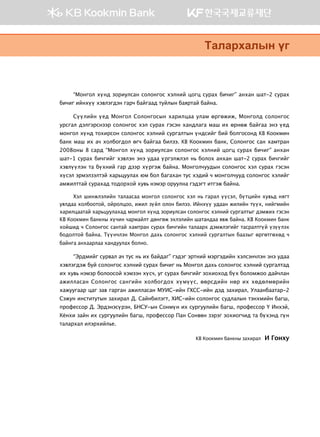 “Монгол хүнд зориулсан солонгос хэлний цогц сурах бичиг” анхан шат-2 сурах
бичиг ийнхүү хэвлэгдэн гарч байгаад туйлын баяртай байна.
Сүүлийн үед Монгол Солонгосын харилцаа улам өргөжиж, Монголд солонгос
урсгал дэлгэрснээр солонгос хэл сурах гэсэн хандлага маш их өрнөж байгаа энэ үед
монгол хүнд тохирсон солонгос хэлний сургалтын үндсийг бий болгосонд KB Коокмин
банк маш их ач холбогдол өгч байгаа билээ. KB Коокмин банк, Солонгос сан хамтран
2008оны 8 сард “Монгол хүнд зориулсан солонгос хэлний цогц сурах бичиг” анхан
шат-1 сурах бичгийг хэвлэн энэ удаа үргэлжлэл нь болох анхан шат-2 сурах бичгийг
хэвлүүлэн та бүхний гар дээр хүргэж байна. Монголчуудын солонгос хэл сурах гэсэн
хүсэл эрмэлзэлтэй харьцуулах юм бол багахан тус хэдий ч монголчууд солонгос хэлийг
амжилттай сурахад тодорхой хувь нэмэр оруулна гэдэгт итгэж байна.
Хэл шинжлэлийн талаасаа монгол солонгос хэл нь гарал үүсэл, бүтцийн хувьд нягт
уялдаа холбоотой, ойролцоо, ижил зүйл олон билээ. Ийнхүү удаан жилийн түүх, нийгмийн
харилцаатай харьцуулахад монгол хүнд зориулсан солонгос хэлний сургалтыг дэмжих гэсэн
KB Коокмин банкны хүчин чармайлт дөнгөж эхлэлийн шатандаа явж байна. KB Коокмин банк
хойшид ч Солонгос сантай хамтран сурах бичгийн талаарх дэмжлэгийг тасралтгүй үзүүлэх
бодолтой байна. Түүнчлэн Монгол дахь солонгос хэлний сургалтын баазыг өргөтгөхөд ч
байнга анхаарлаа хандуулах болно.
“Эрдмийг сурвал ач тус нь их байдаг” гэдэг эртний мэргэдийн хэлсэнчлэн энэ удаа
хэвлэгдэж буй солонгос хэлний сурах бичиг нь Монгол дахь солонгос хэлний сургалтад
их хувь нэмэр болоосой хэмээн хүсч, уг сурах бичгийг зохиоход бүх боломжоо дайчлан
ажилласан Солонгос сангийн холбогдох хүмүүс, өөрсдийн нөр их хөдөлмөрийн
хажуугаар цаг зав гарган ажилласан МУИС-ийн ГХСС-ийн дэд захирал, Улаанбаатар-2
Сэжун институтын захирал Д. Сайнбилэгт, ХИС-ийн солонгос судлалын тэнхмийн багш,
профессор Д. Эрдэнэсүрэн, БНСУ-ын Сонмүн их сургуулийн багш, профессор Ү Инхэй,
Кёнхи зайн их сургуулийн багш, профессор Пан Сонвөн зэрэг зохиогчид та бүхэнд гүн
талархал илэрхийлье.
KB Коокмин банкны захирал И Гонху
Mglgjhglsy ou
 