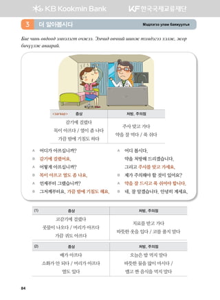 Bt;ltutt elgb dgzreel]z더 알아봅시다3
Dn- xny, f.;ff; tbytltum kxrtt^ Tbxn; f.xyna inyr mtb;tutt htlr* rkj
dnxoolr g.ggjga^
A	 어디가 아프십니까?
B	 감기에 걸렸어요.
A	 어떻게 아프십니까?
B	 목이 아프고 열도 좀 나요.
A	 언제부터 그랬습니까?
B	 그저께부터요. 가끔 밤에 기침도 해요.
A	 어디 봅시다.
	 약을 처방해 드리겠습니다.
	 그리고 주사를 맞고 가세요.
B	 제가 주의해야 할 것이 있어요?  
A	 약을 잘 드시고 푹 쉬어야 합니다.
B	 네, 잘 알겠습니다. 안녕히 계세요.
(1) 증상 처방, 주의점
코감기에 걸렸다
콧물이 나오다 / 머리가 아프다
가끔 귀도 아프다
치료를 받고 가다
따뜻한 옷을 입다 / 코를 풀지 말다
(2) 증상 처방, 주의점
배가 아프다
소화가 안 되다 / 머리가 아프다
열도 있다
오늘은 밥 먹지 말다
따뜻한 물을 많이 마시다 /
맵고 짠 음식을 먹지 말다
загвар 증상 처방, 주의점
감기에 걸렸다
목이 아프다 / 열이 좀 나다
가끔 밤에 기침도 하다
주사 맞고 가다
약을 잘 먹다 / 푹 쉬다
84
 