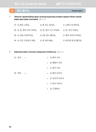 Vkyvkr vej]z들어 봅시다2
1	Tbytltum fjyfr dgaugg zjngu vkyvkk; gveelmgy; mkhnjkh hgjnelm dklky mooyna
;gjgg kjkh zjngu vkyukkjka^ CD1 TRACK 32
(1)	 ⓐ 배가 고파요.	 ⓑ 좀 쉬고 싶어요.	 ⓒ 소화가 안 돼서요.
(2)	 ⓐ 네, 배가 너무 아파요.	 ⓑ 네, 열이 나고 추워요.	 ⓒ 네, 귀가 아파요.
(3)	 ⓐ 내일 아침부터요.	 ⓑ 3일 정도 됐어요.	 ⓒ 계속 머리가 아파요.
(4)	 ⓐ 이건 식전에 드세요.	 ⓑ 푹 자야 해요.	 ⓒ 하루에 세 번 했어요.
2	 Hgjnlwgy zjngu vkyvkk; mkhnjeelgy hkldkyk ee^ CD1 TRACK 33
(1)	 남자	 	 	 ⓐ 땀이 나다
			 	 ⓑ 배탈이 나다
			 	 ⓒ 열이 나다
(2)	 여자	 	 	 ⓓ 배가 아프다
			 	 ⓔ 머리가 아프다
			 	 ⓕ 목이 아프다
			 	 ⓖ 기침하다
86
 