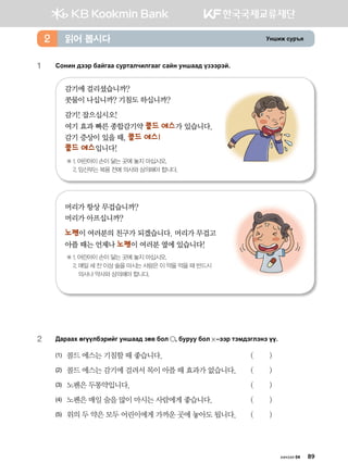 Eyinr vej]z읽어 봅시다2
1	 Сонин дээр байгаа сурталчилгааг сайн уншаад үзээрэй.
감기에 걸리셨습니까?
콧물이 나십니까? 기침도 하십니까?
감기! 잡으십시오!
여기 효과 빠른 종합감기약 콜드 에스가 있습니다.
감기 증상이 있을 때, 콜드 에스!
콜드 에스입니다!
※ 1. 어린아이 손이 닿는 곳에 놓지 마십시오.
2. 임신부는 복용 전에 의사와 상의해야 합니다.
머리가 항상 무겁습니까?
머리가 아프십니까?
노펜이 여러분의 친구가 되겠습니다. 머리가 무겁고 	
아플 때는 언제나 노펜이 여러분 옆에 있습니다!
※ 1. 어린아이 손이 닿는 곳에 놓지 마십시오.
2. 매일 세 잔 이상 술을 마시는 사람은 이 약을 먹을 때 반드시 		
의사나 약사와 상의해야 합니다.
2	 :gjggh fuooldtjnau eyigg; pf. dkl * dejee dkl  @ttj mtb;tultyt oo^
(1)	 콜드 에스는 기침할 때 좋습니다. 	 ( )
(2)	 콜드 에스는 감기에 걸려서 목이 아플 때 효과가 없습니다.	 ( )
(3)	 노펜은 두통약입니다.	 ( )
(4)	 노펜은 매일 술을 많이 마시는 사람에게 좋습니다.	 ( )
(5)	 위의 두 약은 모두 어린이에게 가까운 곳에 놓아도 됩니다.	 ( )
хичээл 04 89
 