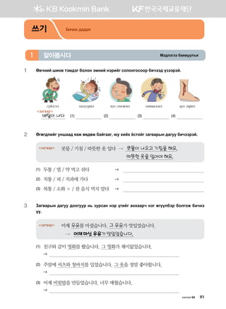 Bt;ltutt dgzreel]z알아봅시다1
쓰기 Бичих дадал
1	 F.xyna inyr mtb;tu dklky tbyna ytjnau vklkyukvkkj dnxtt; opttjta^
uoaluth
загвар
배탈이 나다
hgleejgh
(1)
yev ukkrnh
(2)
hgynglugh
(3)
wev ugjgh
(4)
2	 Fufu;lnau eyigg; zgr f.;fr dgauggu* /e hnah cvmkau pgu.gjsy ;guee dnxttjta^
콧물 / 기침 / 따뜻한 옷 입다  콧물이 나오고 기침을 해요.
따뜻한 옷을 입어야 해요.
загвар
(1)	 두통 / 열 / 약 먹고 쉬다	 	 
(2)	 치통 / 피 / 치과에 가다	 	 
(3)	 복통 / 소화 × / 찬 음식 먹지 말다	 	 
3	Pgu.gjsy ;guee ;kkueej y, pejvgy ytj ounau gyhggjx ytu fuooldtj dklukr dnxyt
oo^
어제 우유를 마셨습니다. 그 우유가 맛있었습니다.
 어제 마신 우유가 맛있었습니다.
загвар
(1)	 친구와 같이 영화를 봤습니다. 그 영화가 재미없었습니다.
	 
(2)	 주말에 셔츠와 청바지를 입었습니다. 그 옷을 정말 좋아합니다.
	 
(3)	 어제 비빔밥을 만들었습니다. 너무 매웠습니다.
	 
хичээл 04 91
 