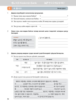 Dnxnr vej]z써 봅시다2
1	 :gjggh fuooldtjnau vklkyukvkkj kjxeelwuggz^ 	
(1)	 Hggyg xny, zgr f.;fr dgayg	  
(2)	 Hkklka f.;fr* hgynglugr dgayg^	  ^
(3)	Tyt yeymgu tbnau hkkl n;vtyttv hkai 30 bnyemsy ;gjgg eeuggjga^ 	
	  ^
(4)	 Tb eeugg; vgay gbjgh htjtumta^	  ^
2	Hggyg xny, zgr f.;fr dgaugg mglggj f.xyna inyr mtb;tunau pgu.gjsy ;guee
dnxttjta^
загвар
배탈이 났어요. 하루 종일 배가	
아프고 설사를 했어요.	
그래서 오늘 내과에 가요.	
3	 Дараах улиралд амархан тусдаг өвчний тухай бичвэрийг гүйцээж бичицгээе.  
(1) Thltt; hovytumty; dnxvty poalnau eyiggjga^
언제 잘 걸리는 병 무엇 때문에?
여름
배탈 날씨 덥다 - 찬 음식 많이 먹다 / 음식 잘 상하다.
(아폴로)눈병
초여름에 기온이 올라가다-조금씩 늘다 /
장마 후 휴가철 - 갑자기 늘다, 다른 사람에게서 전염
겨울 감기 날씨 춥다. 하루 동안 기온 차이가 크다.
(2) :ttjh hovytumty; oy;tvlty dnx.tjnau uoawttyt oo^
   해마다 여름에는 내과와 소아과에 배탈 환자가 많습니다. 여름에는                      
서                을 많이 먹고, 또 음식이 잘 상해서                   음식을 먹고                  
납니다.  또 여름에는 안과에도 환자가 많습니다.                  에 기온이 올라갈
때                  에 걸린 사람이 조금씩 늘고                           에 갑자기 늡니다.
눈병은 보통 다른 사람에게서                      됩니다. 여름에는 수영장과 바다에
서도 많이 걸릴 수 있습니다. 겨울에는                     는 사람이 많습니다. 특히
날씨가 춥고, 하루 동안                  가 클 때 감기에 걸립니다.
▶ 감기에 걸렸어요.



92
 