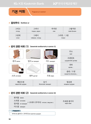 기본 어휘 Oy;vty ou htlltu
▶ 접속부사 Hkldkkv ou
그리고
mtutt;
그러나
uth;tt* hgjny
하지만
ut.x
그렇지만
mnab dklk.x
그런데
utmtl
그래서
mnabttv* mtutt;
그러면 / 그럼
mtu.tl
▶ 편지 관련 어휘 (1) Pghngmga hkldkkmka ou htlltu (1)
	 	 	
	 편지 pghng	 엽서 nl pghn;gl	 카드 pghn;gl
	 	 	
	 소포 nluttbr	 봉투 ;eumea	 우표 bgj[
빠른우편
zgjglmga iee;gy
등기
dgmgluggm pghn;gl
항공편
guggjsy iee;gy
▶ 편지 관련 어휘 (2) Pghngmga hkldkkmka ou htlltu (2)
편지를  pghng
소포를  nluttbr   
+ 보내다 (부치다)  nlutth ( z.eelgh )
엽서를  nl pghn;gl
카드를  pghn;gl
우표를 붙이다
bgj[ yggh
Тодруулга
부치다dg 붙이다-u [부치다]utr g;nlhgy ;ee;;gu^
주소
hgzu
우편번호
iee;gyunay ;euggj
귀하
tjhtb^^^
올림 / 드림
hoy;tmuty cvklvky^^^
98
 