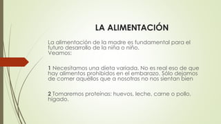 LA ALIMENTACIÓN
La alimentación de la madre es fundamental para el
futuro desarrollo de la niña o niño.
Veamos:
1 Necesitamos una dieta variada. No es real eso de que
hay alimentos prohibidos en el embarazo. Sólo dejamos
de comer aquéllos que a nosotras no nos sientan bien
2 Tomaremos proteínas: huevos, leche, carne o pollo,
hígado.
 