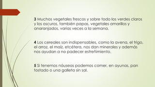 3 Muchos vegetales frescos y sobre todo los verdes claros
y los oscuros, también papas, vegetales amarillos y
anaranjados, varias veces a la semana.
4 Los cereales son indispensables, como la avena, el trigo,
el arroz, el maíz, etcétera, nos dan minerales y además
nos ayudan a no padecer estreñimiento.
5 Si tenemos náuseas podemos comer, en ayunas, pan
tostado o una galleta sin sal.
 