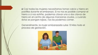 6 Casi todas las mujeres necesitamos tomar calcio y hierro en
pastillas durante el embarazo. Si no nos es posible comprar el
hierro o si nos estriñe, podemos clavar uno o dos clavos de
hierro en el centro de algunas manzanas crudas, y cuando
éstas se pongan rojizas, nos las podemos comer.
Generalmente, la mujer embarazada sube 10 kilos todo el
proceso de gestación.
 