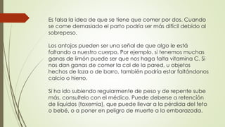 Es falsa la idea de que se tiene que comer por dos. Cuando
se come demasiado el parto podría ser más difícil debido al
sobrepeso.
Los antojos pueden ser una señal de que algo le está
faltando a nuestro cuerpo. Por ejemplo, si tenemos muchas
ganas de limón puede ser que nos haga falta vitamina C. Si
nos dan ganas de comer la cal de la pared, u objetos
hechos de loza o de barro, también podría estar faltándonos
calcio o hierro.
Si ha ido subiendo regularmente de peso y de repente sube
más, consultelo con el médico. Puede deberse a retención
de líquidos (toxemia), que puede llevar a la pérdida del feto
o bebé, o a poner en peligro de muerte a la embarazada.
 