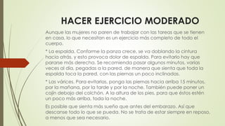 HACER EJERCICIO MODERADO
Aunque las mujeres no paren de trabajar con las tareas que se tienen
en casa, lo que necesitan es un ejercicio más completo de todo el
cuerpo.
* La espalda. Conforme la panza crece, se va doblando la cintura
hacia atrás, y esto provoca dolor de espalda. Para evitarlo hay que
pararse más derecha. Se recomienda pasar algunos minutos, varias
veces al día, pegadas a la pared, de manera que sienta que toda la
espalda toca la pared, con las piernas un poco inclinadas.
* Las várices. Para evitarlas, ponga las piernas hacia arriba 15 minutos,
por la mañana, por la tarde y por la noche. También puede poner un
cojín debajo del colchón. A la altura de los pies, para que éstos estén
un poco más arriba, toda la noche.
Es posible que sienta más sueño que antes del embarazo. Así que
descanse todo lo que se pueda. No se trata de estar siempre en reposo,
a menos que sea necesario.
 