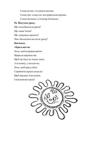 Сонце встане, то й ранокнастане.
Сонце гріє, сонце сяє, вся природавоскрешає.
Сонце низенько, то й вечір близенько.
ІХ. Підсумок уроку.
Що сподобалося науроці?
Що запам’ятали?
Що здивувало, вразило?
Чим збагатилися ми після уроку?
Висновок.
«Краса життя»
Хочу, щоб яскравим цвітом
Природачарувала нас.
Щоб так було не тільки літом,
А й взимку, у негодичас.
Хочу, щоб красу уміли
Сприйнятисерцем люди всі
Щоб цінували й розуміли,
І поклонялися красі!
 