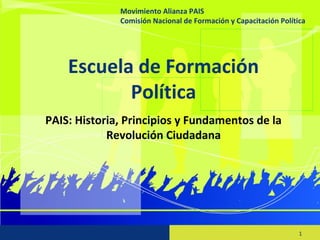 Movimiento Alianza PAIS
Comisión Nacional de Formación y Capacitación Política
1
Escuela de Formación
Política
PAIS: Historia, Principios y Fundamentos de la
Revolución Ciudadana
Movimiento Alianza PAIS
Comisión Nacional de Formación y Capacitación Política
 