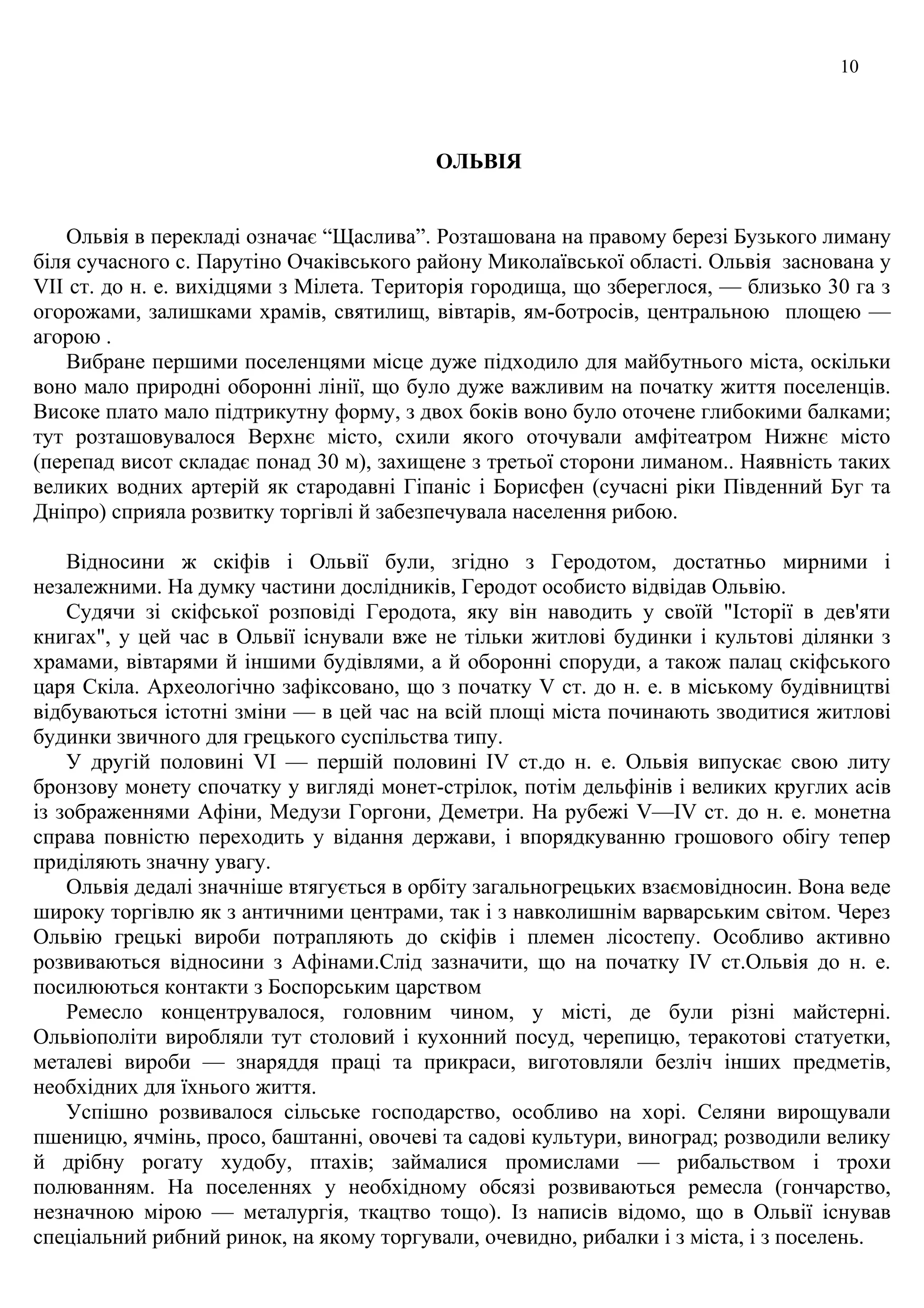 10
ОЛЬВІЯ
Ольвія в перекладі означає “Щаслива”. Розташована на правому березі Бузького лиману
біля сучасного с. Парутіно Очаківського району Миколаївської області. Ольвія заснована у
VIІ ст. до н. е. вихідцями з Мілета. Територія городища, що збереглося, — близько 30 га з
огорожами, залишками храмів, святилищ, вівтарів, ям-ботросів, центральною площею —
агорою .
Вибране першими поселенцями місце дуже підходило для майбутнього міста, оскільки
воно мало природні оборонні лінії, що було дуже важливим на початку життя поселенців.
Високе плато мало підтрикутну форму, з двох боків воно було оточене глибокими балками;
тут розташовувалося Верхнє місто, схили якого оточували амфітеатром Нижнє місто
(перепад висот складає понад 30 м), захищене з третьої сторони лиманом.. Наявність таких
великих водних артерій як стародавні Гіпаніс і Борисфен (сучасні ріки Південний Буг та
Дніпро) сприяла розвитку торгівлі й забезпечувала населення рибою.
Відносини ж скіфів і Ольвії були, згідно з Геродотом, достатньо мирними і
незалежними. На думку частини дослідників, Геродот особисто відвідав Ольвію.
Судячи зі скіфської розповіді Геродота, яку він наводить у своїй "Історії в дев'яти
книгах", у цей час в Ольвії існували вже не тільки житлові будинки і культові ділянки з
храмами, вівтарями й іншими будівлями, а й оборонні споруди, а також палац скіфського
царя Скіла. Археологічно зафіксовано, що з початку V ст. до н. е. в міському будівництві
відбуваються істотні зміни — в цей час на всій площі міста починають зводитися житлові
будинки звичного для грецького суспільства типу.
У другій половині VI — першій половині IV ст.до н. е. Ольвія випускає свою литу
бронзову монету спочатку у вигляді монет-стрілок, потім дельфінів і великих круглих асів
із зображеннями Афіни, Медузи Горгони, Деметри. На рубежі V—IV ст. до н. е. монетна
справа повністю переходить у відання держави, і впорядкуванню грошового обігу тепер
приділяють значну увагу.
Ольвія дедалі значніше втягується в орбіту загальногрецьких взаємовідносин. Вона веде
широку торгівлю як з античними центрами, так і з навколишнім варварським світом. Через
Ольвію грецькі вироби потрапляють до скіфів і племен лісостепу. Особливо активно
розвиваються відносини з Афінами.Слід зазначити, що на початку IV ст.Ольвія до н. е.
посилюються контакти з Боспорським царством
Ремесло концентрувалося, головним чином, у місті, де були різні майстерні.
Ольвіополіти виробляли тут столовий і кухонний посуд, черепицю, теракотові статуетки,
металеві вироби — знаряддя праці та прикраси, виготовляли безліч інших предметів,
необхідних для їхнього життя.
Успішно розвивалося сільське господарство, особливо на хорі. Селяни вирощували
пшеницю, ячмінь, просо, баштанні, овочеві та садові культури, виноград; розводили велику
й дрібну рогату худобу, птахів; займалися промислами — рибальством і трохи
полюванням. На поселеннях у необхідному обсязі розвиваються ремесла (гончарство,
незначною мірою — металургія, ткацтво тощо). Із написів відомо, що в Ольвії існував
спеціальний рибний ринок, на якому торгували, очевидно, рибалки і з міста, і з поселень.
 