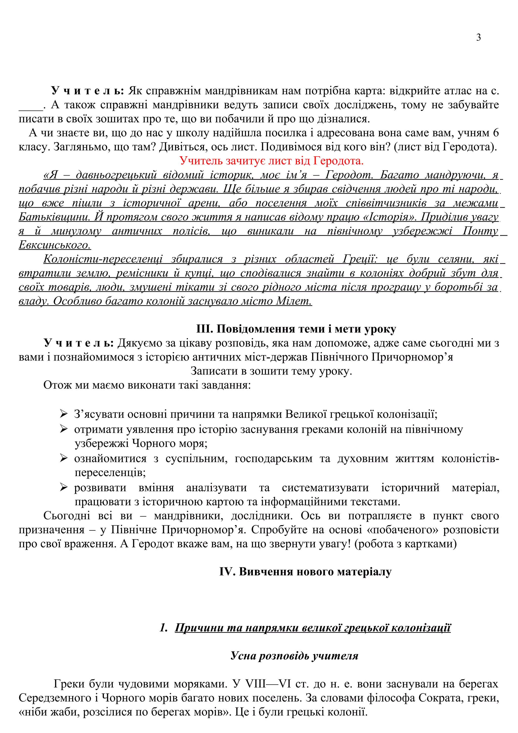 3
У ч и т е л ь: Як справжнім мандрівникам нам потрібна карта: відкрийте атлас на с.
____. А також справжні мандрівники ведуть записи своїх досліджень, тому не забувайте
писати в своїх зошитах про те, що ви побачили й про що дізналися.
А чи знаєте ви, що до нас у школу надійшла посилка і адресована вона саме вам, учням 6
класу. Загляньмо, що там? Дивіться, ось лист. Подивімося від кого він? (лист від Геродота).
Учитель зачитує лист від Геродота.
«Я – давньогрецький відомий історик, моє ім’я – Геродот. Багато мандруючи, я
побачив різні народи й різні держави. Ще більше я збирав свідчення людей про ті народи,
що вже пішли з історичної арени, або поселення моїх співвітчизників за межами
Батьківщини. Й протягом свого життя я написав відому працю «Історія». Приділив увагу
я й минулому античних полісів, що виникали на північному узбережжі Понту
Евксинського.
Колоністи-переселенці збиралися з різних областей Греції: це були селяни, які
втратили землю, ремісники й купці, що сподівалися знайти в колоніях добрий збут для
своїх товарів, люди, змушені тікати зі свого рідного міста після програшу у боротьбі за
владу. Особливо багато колоній заснувало місто Мілет.
ІІІ. Повідомлення теми і мети уроку
У ч и т е л ь: Дякуємо за цікаву розповідь, яка нам допоможе, адже саме сьогодні ми з
вами і познайомимося з історією античних міст-держав Північного Причорномор’я
Записати в зошити тему уроку.
Отож ми маємо виконати такі завдання:
 З’ясувати основні причини та напрямки Великої грецької колонізації;
 отримати уявлення про історію заснування греками колоній на північному
узбережжі Чорного моря;
 ознайомитися з суспільним, господарським та духовним життям колоністів-
переселенців;
 розвивати вміння аналізувати та систематизувати історичний матеріал,
працювати з історичною картою та інформаційними текстами.
Сьогодні всі ви – мандрівники, дослідники. Ось ви потрапляєте в пункт свого
призначення – у Північне Причорномор’я. Спробуйте на основі «побаченого» розповісти
про свої враження. А Геродот вкаже вам, на що звернути увагу! (робота з картками)
ІV. Вивчення нового матеріалу
1. Причини та напрямки великої грецької колонізації
Усна розповідь учителя
Гpеки були чудовими моpякaми. У VIII—VI ст. до н. е. вони зaснувaли нa беpегaх
Сеpедземного i Чоpного моpiв бaгaто нових поселень. Зa словaми фiлософa Сокpaтa, гpеки,
«нiби жaби, pозсiлися по беpегaх моpiв». Це i були гpецькi колонiї.
 