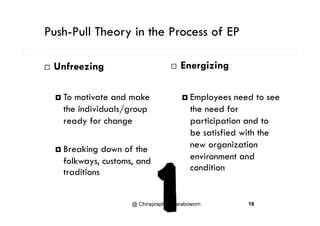 Push-Pull Theory in the Process of EPy
E i i Unfreezing  Energizing
 To motivate and make
the individuals/group
 Employees need to see
the need for/g p
ready for change participation and to
be satisfied with the
 Breaking down of the
folkways, customs, and
new organization
environment and
d
y , ,
traditions condition
@ Chiraprapha Akaraboworn 16
 