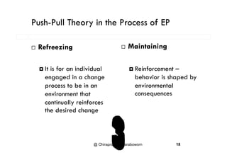 Push-Pull Theory in the Process of EPy
M i i i Refreezing  Maintaining
 It is for an individual
engaged in a change
 Reinforcement –
behavior is shaped byg g g
process to be in an
environment that
p y
environmental
consequences
continually reinforces
the desired change
@ Chiraprapha Akaraboworn 18
 