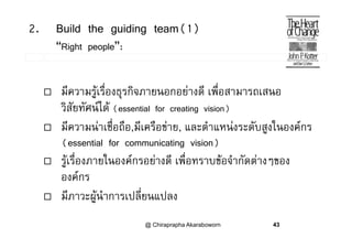 2. Build the guiding team(1)
“Right people”:
 มีความรูเรื่องธุรกิจภายนอกอยางดี เพื่อสามารถเสนอู ุ
วิสัยทัศนได (essential for creating vision)
 ี  ชื่ ื ี ื  ํ  ั ส ใ  มความนาเชอถอ,มเครอขาย, และตาแหนงระดบสูงในองคกร
(essential for communicating vision)
่ ่ รูเรื่องภายในองคกรอยางดี เพื่อทราบขอจํากัดตางๆของ
องคกร
 มีภาวะผูนําการเปลี่ยนแปลง
@ Chiraprapha Akaraboworn 43
 