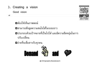 3. Creating a vision
47
Good vision
ตองใหเห็นภาพพจน
สามารถดึงดูดความสนใจไดในระยะยาว
ประกอบดวยเปาหมายที่เปนไปได และมีความยืดหยนในการประกอบดวยเปาหมายทเปนไปได และมความยดหยุนในการ
ปรับเปลี่ยน
 ี่ ื่ ังายทีจะสือสารกับทุกคน
@ Chiraprapha Akaraboworn
 