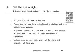 3. Get the vision right
4 things help direct action in the right direction
1. Budgets: financial piece of the plan
2. Plans: step by step how to implement a strategy and is a
logical, linear process
3. Strategies: shows how to achieve the vision, and requires
accurate and up to date info about customers andp
competitors
4. Visions: show an end state where all the plans andp
strategies will take you
@ Chiraprapha Akaraboworn 48
 