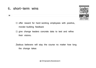 6. short-term wins
58
 offer reward for hard-working employees with positive,
l b ildi f db kmorale-building feedback
 give change leaders concrete data to test and refine
their visions.
Zealous believers will stay the course no matter how long
the change takesg
@ Chiraprapha Akaraboworn
 