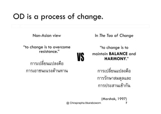 OD is a process of change.OD is a process of change.
In The Tao of ChangeNon-Asian view
“to change is to
maintain BALANCE and
“to change is to overcome
resistance.”
HARMONY.”
ป ี่ ป ื
การเปลี่ยนแปลงคือ
การเอาชนะแรงตานทาน การเปลยนแปลงคอ
การรักษาสมดุลและ
การเอาชนะแรงตานทาน
การประสานเขากัน
@ Chiraprapha Akaraboworn 7
(Marshak, 1997)
 