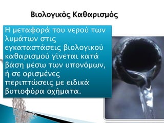 Βιολογικός Καθαρισμός είναι η
επεξεργασία λυμάτων, δηλαδή η
διαδικασία μέσω της οποίας
διαχωρίζονται οι μολυσματικές
ουσίες από το νερό των λυμάτων,
με σκοπό να μπορεί να
χρησιμοποιηθεί στο περιβάλλον
χωρίς να το επιβαρύνει και να
περιορίζεται η σπατάλη των
υδάτων.
Βιολογικός Καθαρισμός
Η μεταφορά του νερού των
λυμάτων στις
εγκαταστάσεις βιολογικού
καθαρισμού γίνεται κατά
βάση μέσω των υπονόμων,
ή σε ορισμένες
περιπτώσεις με ειδικά
βυτιοφόρα οχήματα.
 
