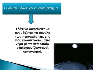 Υδάτινο οικοσύστημα
ονομάζεται το σύνολο
των περιοχών της γης
που καλύπτονται από
νερό μέσα στα οποία
υπάρχουν ζωντανοί
οργανισμοί.
 