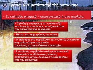 Τρόποι αντιμετώπισης της ρύπανσης
• Σε επίπεδο ατοµικό / οικογενειακό ή στο σχολείο.
• Μέτρα οικιακής χρήσης του νερού
• Δηλαδή η ενημέρωση και η ανάπτυξη
οικολογικής συνείδησης, που ξεκινά από
την οικογένεια και το σχολείο.
• Ο σεβασμος στο περιβάλλον και τις ακτές µε έµφαση
στη καθαριότητα των ακτών
της φύσης και των υδάτινων περιοχών .
• Επισκέψεις περιβαλλοντικών μουσείων από
τα σχολεία και εθελοντικές δράσεις
καθαρισµού ακτών. Ανάλογες πρωτοβουλίες
από την οικογένεια
 
