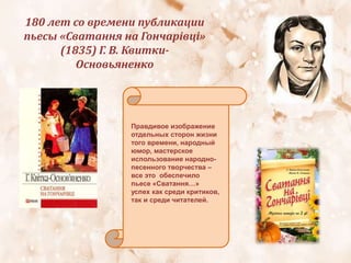 180 лет со времени публикации
пьесы «Сватання на Гончарівці»
(1835) Г. В. Квитки-
Основьяненко
Правдивое изображение
отдельных сторон жизни
того времени, народный
юмор, мастерское
использование народно-
песенного творчества –
все это обеспечило
пьесе «Сватання…»
успех как среди критиков,
так и среди читателей.
 