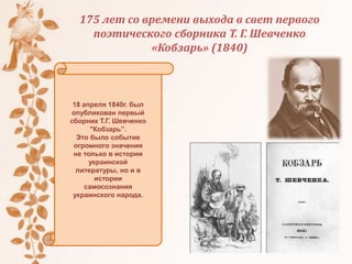 175 лет со времени выхода в свет первого
поэтического сборника Т. Г. Шевченко
«Кобзарь» (1840)
18 апреля 1840г. был
опубликован первый
сборник Т.Г. Шевченко
"Кобзарь”.
Это было событие
огромного значения
не только в истории
украинской
литературы, но и в
истории
самосознания
украинского народа.
 