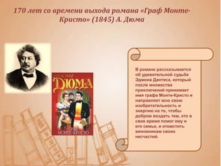170 лет со времени выхода романа «Граф Монте-
Кристо» (1845) А. Дюма
В романе рассказывается
об удивительной судьбе
Эдмона Дантеса, который
после множества
приключений принимает
имя графа Монте-Кристо и
направляет всю свою
изобретательность и
энергию на то, чтобы
добром воздать тем, кто в
свое время помог ему и
его семье, и отомстить
виновникам своих
несчастий.
 