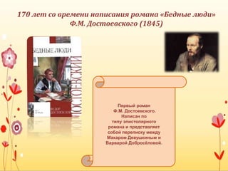Первый роман
Ф.М. Достоевского.
Написан по
типу эпистолярного
романа и представляет
собой переписку между
Макаром Девушкиным и
Варварой Добросёловой.
170 лет со времени написания романа «Бедные люди»
Ф.М. Достоевского (1845)
 