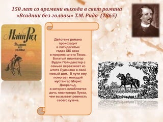 150 лет со времени выхода в свет романа
«Всадник без головы» Т.М. Рида (1865)
Действие романа
происходит
в пятидесятых
годах XIX века
в прериях штата Техас.
Богатый плантатор
Вудли Пойндекстер с
семьей переезжает из
штата Луизиана в свой
новый дом. В пути ему
помогает молодой
мустангер Морис
Джеральд,
в которого влюбляется
дочь плантатора Луиза,
чем вызывает ревность
своего кузена.
 