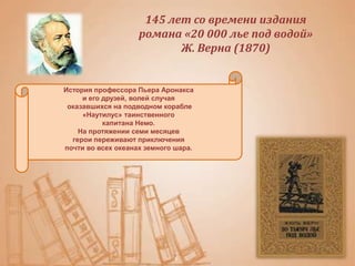 История профессора Пьера Аронакса
и его друзей, волей случая
оказавшихся на подводном корабле
«Наутилус» таинственного
капитана Немо.
На протяжении семи месяцев
герои переживают приключения
почти во всех океанах земного шара.
145 лет со времени издания
романа «20 000 лье под водой»
Ж. Верна (1870)
 