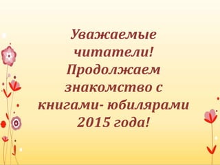 Уважаемые
читатели!
Продолжаем
знакомство с
книгами- юбилярами
2015 года!
 