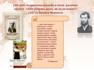 140 лет со времени выхода в свет романа-
эпопеи «Хіба ревуть воли, як ясла повні?»
(1875) Панаса Мирного
..
… про лихо давнє –
кріпацьке, з його
утисками, серед
котрих скніли і ниділи
людські душі і котрі
примушували людей
держатися гурту, щоб
захиститись від лиха,
і сьогочасне – з його
безземельною волею
та голодним лихом,
що заставляє людей
забувати про гурт,
думати тільки про
себе, а декого і йти
проти свого ж таки
брата….
П. Мирний
 