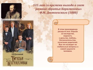 135 лет со времени выхода в свет
романа «Братья Карамазовы»
Ф.М. Достоевского (1880)
В этом произведении
раскрыто все: борьба
за наследство,
жадность
к деньгам, любовь,
богоискательство,
почитание родителей.
Все это выводит на
глобальные вопросы о
самой сущности
человека.
 