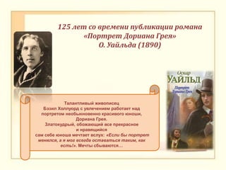 Талантливый живописец
Бэзил Холлуорд с увлечением работает над
портретом необыкновенно красивого юноши,
Дориана Грея.
Златокудрый, обожающий все прекрасное
и нравящийся
сам себе юноша мечтает вслух: «Если бы портрет
менялся, а я мог всегда оставаться таким, как
есть!». Мечты сбываются…
125 лет со времени публикации романа
«Портрет Дориана Грея»
О. Уайльда (1890)
 