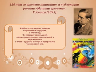 120 лет со времени написания и публикации
романа «Машина времени»
Г. Уэллса (1895)
Изобретатель машины времени
отправляется в будущее,
в 802701 год.
Он проводит восемь дней,
полных увлекательных приключений, в
мире морлоков
и элоев - существ, в которых превратился
человеческий вид.
 