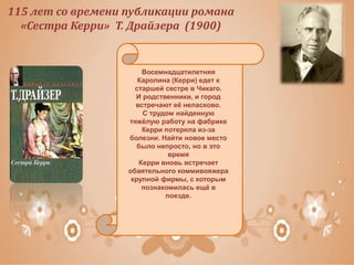 115 лет со времени публикации романа
«Сестра Керри» Т. Драйзера (1900)
Восемнадцатилетняя
Каролина (Керри) едет к
старшей сестре в Чикаго.
И родственники, и город
встречают её неласково.
С трудом найденную
тяжёлую работу на фабрике
Керри потеряла из-за
болезни. Найти новое место
было непросто, но в это
время
Керри вновь встречает
обаятельного коммивояжера
крупной фирмы, с которым
познакомилась ещё в
поезде.
 