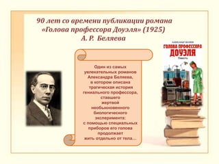 90 лет со времени публикации романа
«Голова профессора Доуэля» (1925)
А. Р. Беляева
Один из самых
увлекательных романов
Александра Беляева,
в котором описана
трагическая история
гениального профессора,
ставшего
жертвой
необыкновенного
биологического
эксперимента:
с помощью специальных
приборов его голова
продолжает
жить отдельно от тела…
 