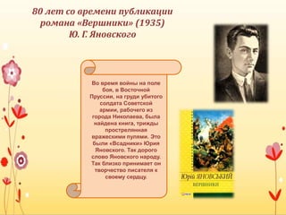 Во время войны на поле
боя, в Восточной
Пруссии, на груди убитого
солдата Советской
армии, рабочего из
города Николаева, была
найдена книга, трижды
прострелянная
вражескими пулями. Это
были «Всадники» Юрия
Яновского. Так дорого
слово Яновского народу.
Так близко принимает он
творчество писателя к
своему сердцу.
80 лет со времени публикации
романа «Вершники» (1935)
Ю. Г. Яновского
 